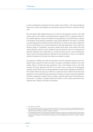 10
TTIP-Scenarios
In order to distinguish our approach from other studies, look at Figure 2. This shows through the
blank areas in which trade categories the transatlantic agreement will lead to a reduction of trade
costs.
First, the import tariffs applied between the EU and USA will disappear, just like in the tariff
scenario. How can the change in non-tariff barriers be modeled? There is a problem with this in
the scientific literature, because the definition and quantification of non-tariff barriers continues
to be disputed.9 One particular circumstance creates special difficulties: Even when it is possible
to clearly distinguish non-tariff barriers from tariff barriers, it remains unclear which components
of the non-tariff barriers can in fact be influenced by free-trade agreements. In this context, the
literature speaks of “actionability” and seeks to identify those which, in the jungle of the most
varied trade policy measures, can be changed in some circumstances. There is no systematic and
generally recognized way of doing that. In a second step, there must be a way of clarifying the
extent to which a free-trade agreement could lower the non-tariff barriers. There is no recognized
method of estimation for this either; the studies use estimates by experts.
Our approach is different and avoids all speculation. From the gravitation equation that we are
already using to quantify the trade cost matrix, we obtain an econometric estimate for the trade
creation effects of existing free-trade agreements, such as the European Union or the North
American Free-trade agreement (NAFTA). For all sectors and on average for all participating
countries, the data show that the existing agreements increase trade in aggregate by about 80%.10
This number reflects the status quo of 2007, but is stable over time. It reflects the fact that trade
agreements are not reached between random pairs of countries or regions. Instead, the probability
of having an agreement is higher if there is already a relatively large amount of trade between a
country pair.11
In addition, it considers third-country effects, as well as trade creation that results
indirectly from a change in the GDPs of all countries.
9	 See Anderson et al. (2008).
10	 This value deviates from the one used in the industry analysis. That is due to the choice of a larger aggregation level for
macroeconomic consideration (the aggregate value is not the same as the average of the industry values) and is based on a
different econometric strategy (solving the “endogeneity problem”).
11	 It is possible that agreements are only signed if trade stimulation between two countries is expected for reasons that have nothing
to do with trade policy (e.g., economic growth). In that case, a positive correlation would exist between the trade volume and
the presence of an agreement, but it should not be interpreted as a causal relationship. In this context, it is termed a “spurious”
correlation.
 