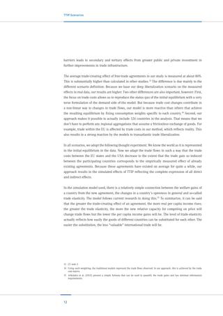 12
TTIP-Scenarios
barriers leads to secondary and tertiary effects from greater public and private investment in
further improvements in trade infrastructure.
The average trade-creating effect of free-trade agreements in our study is measured at about 80%.
This is substantially higher than calculated in other studies.13
The difference is due mainly to the
different scenario definition: Because we base our deep liberalization scenario on the measured
effects in real data, our results are higher. Two other differences are also important, however: First,
the focus on trade costs allows us to reproduce the status quo of the initial equilibrium with a very
terse formulation of the demand side of the model. But because trade cost changes contribute in
a non-linear way to changes in trade flows, our model is more reactive than others that achieve
the resulting equilibrium by fixing consumption weights specific to each country.14 Second, our
approach makes it possible to actually include 126 countries in the analysis. That means that we
don’t have to perform any regional aggregations that assume a frictionless exchange of goods. For
example, trade within the EU is affected by trade costs in our method, which reflects reality. This
also results in a strong reaction by the models to transatlantic trade liberalization.
In all scenarios, we adopt the following thought experiment. We know the world as it is represented
in the initial equilibrium in the data. Now we adapt the trade flows in such a way that the trade
costs between the EU states and the USA decrease to the extent that the trade gain so induced
between the participating countries corresponds to the empirically measured effect of already
existing agreements. Because these agreements have existed on average for quite a while, our
approach results in the simulated effects of TTIP reflecting the complete expression of all direct
and indirect effects.
In the simulation model used, there is a relatively simple connection between the welfare gains of
a country from the new agreement, the changes in a country’s openness in general and so-called
trade elasticity. The model follows current research in doing this.15
To summarize, it can be said
that the greater the trade-creating effect of an agreement, the more real per capita income rises;
the greater the trade elasticity, the more the new relative capacity for competing on price will
change trade flows but the lower the per capita income gains will be. The level of trade elasticity
actually reflects how easily the goods of different countries can be substituted for each other. The
easier the substitution, the less “valuable” international trade will be.
13	 Cf. note 2.
14	 Using such weighting, the traditional models represent the trade flows observed. In our approach, this is achieved by the trade
cost matrix.
15	 Arkolakis et al. (2012) present a simple formula that can be used to quantify the trade gains and has minimal information
requirements.
 