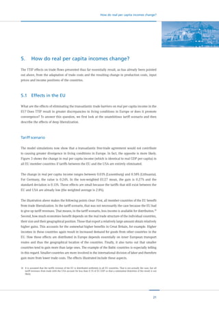 21
How do real per capita incomes change?
5.	 How do real per capita incomes change?
The TTIP effects on trade flows presented thus far essentially result, as has already been pointed
out above, from the adaptation of trade costs and the resulting change in production costs, input
prices and income positions of the countries.
5.1	 Effects in the EU
What are the effects of eliminating the transatlantic trade barriers on real per capita income in the
EU? Does TTIP result in greater discrepancies in living conditions in Europe or does it promote
convergence? To answer this question, we first look at the unambitious tariff scenario and then
describe the effects of deep liberalization.
Tariff scenario
The model simulations now show that a transatlantic free-trade agreement would not contribute
to causing greater divergence in living conditions in Europe. In fact, the opposite is more likely.
Figure 3 shows the change in real per capita income (which is identical to real GDP per capita)  in
all EU member countries if tariffs between the EU and the USA are entirely eliminated.
The change in real per capita income ranges between 0.03% (Luxemburg) and 0.58% (Lithuania).
For Germany, the value is 0.24%. In the non-weighted EU27 mean, the gain is 0.27% and the
standard deviation is 0.13%. These effects are small because the tariffs that still exist between the
EU and USA are already low (the weighted average is 2.8%).
The illustration above makes the following points clear: First, all member countries of the EU benefit
from trade liberalization. In the tariff scenario, that was not necessarily the case because the EU had
to give up tariff revenues. That means, in the tariff scenario, less income is available for distribution.16
Second, how much economies benefit depends on the real trade structure of the individual countries,
their size and their geographical position. Those that export a relatively large amount obtain relatively
higher gains. This accounts for the somewhat higher benefits in Great Britain, for example. Higher
incomes in these countries again result in increased demand for goods from other countries in the
EU. How these effects are distributed in Europe depends essentially on inner European transport
routes and thus the geographical location of the countries. Finally, it also turns out that smaller
countries tend to gain more than large ones. The example of the Baltic countries is especially telling
in this regard. Smaller countries are more involved in the international division of labor and therefore
gain more from lower trade costs. The effects illustrated include these aspects.
16	 It is assumed that the tariffs revenue of the EU is distributed uniformly to all EU countries. That is not actually the case, but all
tariff revenues from trade with the USA account for less than 0.1% of EU GDP so that a substantial distortion of the result is not
likely.
 