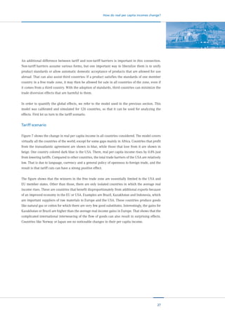 27
How do real per capita incomes change?
An additional difference between tariff and non-tariff barriers is important in this connection.
Non-tariff barriers assume various forms, but one important way to liberalize them is to unify
product standards or allow automatic domestic acceptance of products that are allowed for use
abroad. That can also assist third countries: If a product satisfies the standards of one member
country in a free trade zone, it may then be allowed for sale in all countries of the zone, even if
it comes from a third country. With the adoption of standards, third countries can minimize the
trade diversion effects that are harmful to them.
In order to quantify the global effects, we refer to the model used in the previous section. This
model was calibrated and simulated for 126 countries, so that it can be used for analyzing the
effects. First let us turn to the tariff scenario.
Tariff scenario
Figure 7 shows the change in real per capita income in all countries considered. The model covers
virtually all the countries of the world, except for some gaps mainly in Africa. Countries that profit
from the transatlantic agreement are shown in blue, while those that lose from it are shown in
beige. One country colored dark blue is the USA. There, real per capita income rises by 0.8% just
from lowering tariffs. Compared to other countries, the total trade barriers of the USA are relatively
low. That is due to language, currency and a general policy of openness to foreign trade, and the
result is that tariff cuts can have a strong positive effect.
The figure shows that the winners in the free trade zone are essentially limited to the USA and
EU member states. Other than those, there are only isolated countries in which the average real
income rises. These are countries that benefit disproportionately from additional exports because
of an improved economy in the EU or USA. Examples are Brazil, Kazakhstan and Indonesia, which
are important suppliers of raw materials to Europe and the USA. These countries produce goods
like natural gas or cotton for which there are very few good substitutes. Interestingly, the gains for
Kazakhstan or Brazil are higher than the average real income gains in Europe. That shows that the
complicated international interweaving of the flow of goods can also result in surprising effects.
Countries like Norway or Japan see no noticeable changes in their per capita income.
 