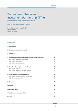 3
Contents
1.	 Introduction	 	 4
2.	 Comments on the study method	 5
3.	 TTIP-Scenarios	 	 9
4.	 Where does trade grow, where does it shrink and by how much?	 13
	 4.1	 Effects on German foreign trade	 13
	 4.2	 Effects on EU trade	 16
	 4.3	 Effects in North America	 19
5.	 How do real per capita incomes change?	 21
	 5.1	 Effects in the EU		 21
	 5.2	 Effects on the USA and third countries	 26
6.	 What happens in the labor markets?	 31
	 6.1	 Search unemployment and foreign trade	 31
	 6.2	 Two million new jobs	 34
7.	 Summary	 	 42
Literature		 	 45
Figures- and Tables	 	 47
Global Economic Dynamics (GED)	 48
Imprint	 	 	 50
Contents
Transatlantic Trade and
Investment Partnership (TTIP)
Who benefits from a free trade deal?
Part 1: Macroeconomic Effects
Prof. Gabriel Felbermayr, Ph.D.
Benedikt Heid
Sybille Lehwald
 