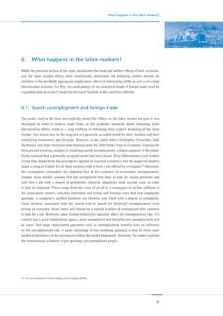 31
What happens in the labor markets?
6.	 What happens in the labor markets?
While the previous section of the study illuminated the trade and welfare effects of both scenarios,
and the labor market effects were intentionally abstracted, the following section devotes its
attention to the decidedly aggregated employment effects of eliminating tariffs as well as of a deep
liberalization scenario. For this, the methodology of our structural model of foreign trade must be
expanded with an explicit model for the labor markets in the countries affected.
6.1.	 Search unemployment and foreign trade
The model used so far does not explicitly model the effects on the labor market because it was
developed in order to analyze trade flows. In the academic literature about evaluating trade
liberalization efforts, there is a long tradition of refraining from explicit modeling of the labor
market. One reason may be the long lack of a generally accepted model for labor markets and their
underlying institutions and frictions. However, at the latest when Christopher Pissarides, Dale
Mortensen and Peter Diamond were honored with the 2010 Nobel Prize in Economic Sciences for
their ground-breaking insights in modeling search unemployment, a larger segment of the public
finally realized that a generally accepted model has been found. What differentiates such models
is that they depart from the assumption applied in classical economics that the wages of workers
adapt as long as it takes for all those seeking work to have a job offered by a company.19
Obviously,
this assumption contradicts the empirical fact of the existence of involuntary unemployment.
Instead, these models assume that the unemployed first have to look for vacant positions and
only find a job with a degree of probability. Likewise, employers must assume costs in order
to find an employee. These range from the costs of an ad in a newspaper or on-line platform to
the assessment centers, selection interviews and hiring and training costs that new employees
generate. A company’s unfilled positions are likewise only filled with a degree of probability.
These frictions associated with the search lead to search (or frictional) unemployment; even
during an economic boom, there will always be a certain number of unemployed who continue
to look for a job. Moreover, labor market institutions naturally affect the unemployment rate. If a
country has a good employment agency, more unemployed will find jobs and unemployment will
be lower. And wage replacement payments such as unemployment benefits have an influence
on the unemployment rate. A major advantage of this modeling approach is that all these labor
market institutions can be reproduced within the model framework. Moreover, the model explains
the simultaneous existence of job openings and unemployed people.
19	 For an introduction to these models, see Pissarides (2000).
 