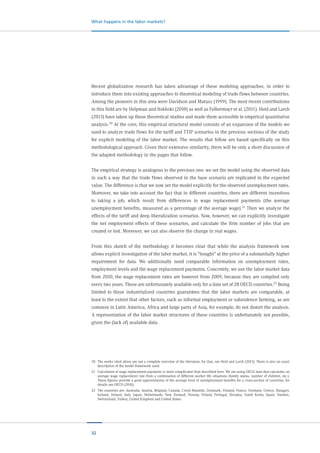 32
What happens in the labor markets?
Recent globalization research has taken advantage of these modeling approaches, in order to
introduce them into existing approaches to theoretical modeling of trade flows between countries.
Among the pioneers in this area were Davidson and Matusz (1999). The most recent contributions
in this field are by Helpman and Itskhoki (2010) as well as Felbermayr et al. (2011). Heid and Larch
(2013) have taken up these theoretical studies and made them accessible to empirical quantitative
analysis.20 At the core, this empirical structural model consists of an expansion of the models we
used to analyze trade flows for the tariff and TTIP scenarios in the previous sections of the study
for explicit modeling of the labor market. The results that follow are based specifically on this
methodological approach. Given their extensive similarity, there will be only a short discussion of
the adapted methodology in the pages that follow.
The empirical strategy is analogous to the previous one: we set the model using the observed data
in such a way that the trade flows observed in the base scenario are replicated in the expected
value. The difference is that we now set the model explicitly for the observed unemployment rates.
Moreover, we take into account the fact that in different countries, there are different incentives
to taking a job, which result from differences in wage replacement payments (the average
unemployment benefits, measured as a percentage of the average wage).21 Then we analyze the
effects of the tariff and deep liberalization scenarios. Now, however, we can explicitly investigate
the net employment effects of these scenarios, and calculate the firm number of jobs that are
created or lost. Moreover, we can also observe the change in real wages.
From this sketch of the methodology it becomes clear that while the analysis framework now
allows explicit investigation of the labor market, it is “bought” at the price of a substantially higher
requirement for data. We additionally need comparable information on unemployment rates,
employment levels and the wage replacement payments. Concretely, we use the labor market data
from 2010; the wage replacement rates are however from 2009, because they are compiled only
every two years. These are unfortunately available only for a data set of 28 OECD countries.22
Being
limited to these industrialized countries guarantees that the labor markets are comparable, at
least to the extent that other factors, such as informal employment or subsistence farming, as are
common in Latin America, Africa and large parts of Asia, for example, do not distort the analysis.
A representation of the labor market structures of these countries is unfortunately not possible,
given the (lack of) available data.
20	 The works cited above are not a complete overview of the literature; for that, see Heid and Larch (2013). There is also an exact
description of the model framework used.
21	 Calculation of wage replacement payments is more complicated than described here. We are using OECD data that calculates an
average wage replacement rate from a combination of different worker life situations (family status, number of children, etc.).
These figures provide a good approximation of the average level of unemployment benefits for a cross-section of countries; for
details see OECD (2010).
22	 The countries are: Australia, Austria, Belgium, Canada, Czech Republic, Denmark, Finland, France, Germany, Greece, Hungary,
Iceland, Ireland, Italy, Japan, Netherlands, New Zealand, Norway, Poland, Portugal, Slovakia, South Korea, Spain, Sweden,
Switzerland, Turkey, United Kingdom and United States.
 