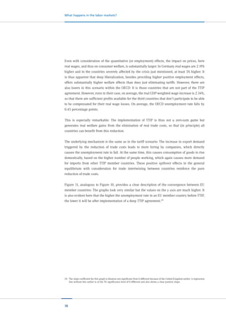38
What happens in the labor markets?
Even with consideration of the quantitative (or employment) effects, the impact on prices, here
real wages, and thus on consumer welfare, is substantially larger: In Germany real wages are 2.19%
higher and in the countries severely affected by the crisis just mentioned, at least 3% higher. It
is thus apparent that deep liberalization, besides providing higher positive employment effects,
offers substantially higher welfare effects than does just eliminating tariffs. However, there are
also losers in this scenario within the OECD: It is those countries that are not part of the TTIP
agreement. However, even in their case, on average, the real GDP-weighted wage increase is 2.34%,
so that there are sufficient profits available for the third countries that don’t participate to be able
to be compensated for their real wage losses. On average, the OECD unemployment rate falls by
0.45 percentage points.
This is especially remarkable: The implementation of TTIP is thus not a zero-sum game but
generates real welfare gains from the elimination of real trade costs, so that (in principle) all
countries can benefit from this reduction.
The underlying mechanism is the same as in the tariff scenario: The increase in export demand
triggered by the reduction of trade costs leads to more hiring by companies, which directly
causes the unemployment rate to fall. At the same time, this causes consumption of goods to rise
domestically, based on the higher number of people working, which again causes more demand
for imports from other TTIP member countries. These positive spillover effects in the general
equilibrium with consideration for trade intertwining between countries reinforce the pure
reduction of trade costs.
Figure 11, analogous to Figure 10, provides a clear description of the convergence between EU
member countries: The graphs look very similar but the values on the y axis are much higher. It
is also evident here that the higher the unemployment rate in an EU member country before TTIP,
the lower it will be after implementation of a deep TTIP agreement.24
24	 The slope coefficient for this graph is likewise not significant from 0 different because of the United Kingdom outlier. A regression
line without this outlier is at the 5% significance level of 0 different and also shows a clear positive slope.
 