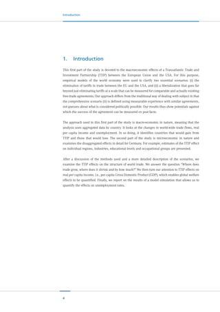 4
Introduction
1.	Introduction
This first part of the study is devoted to the macroeconomic effects of a Transatlantic Trade and
Investment Partnership (TTIP) between the European Union and the USA. For this purpose,
empirical models of the world economy were used to clarify two essential scenarios: (i) the
elimination of tariffs in trade between the EU and the USA, and (ii) a liberalization that goes far
beyond just eliminating tariffs at a scale that can be measured for comparable and actually existing
free-trade agreements. Our approach differs from the traditional way of dealing with subject in that
the comprehensive scenario (ii) is defined using measurable experience with similar agreements,
not guesses about what is considered politically possible. Our results thus show potentials against
which the success of the agreement can be measured ex post facto.
The approach used in this first part of the study is macro-economic in nature, meaning that the
analysis uses aggregated data by country. It looks at the changes in world-wide trade flows, real
per capita income and unemployment. In so doing, it identifies countries that would gain from
TTIP and those that would lose. The second part of the study is microeconomic in nature and
examines the disaggregated effects in detail for Germany. For example, estimates of the TTIP effect
on individual regions, industries, educational levels and occupational groups are presented.
After a discussion of the methods used and a more detailed description of the scenarios, we
examine the TTIP effects on the structure of world trade. We answer the question “Where does
trade grow, where does it shrink and by how much?” We then turn our attention to TTIP effects on
real per capita income, i.e., per capita Gross Domestic Product (GDP), which enables global welfare
effects to be quantified. Finally, we report on the results of a model simulation that allows us to
quantify the effects on unemployment rates.
 