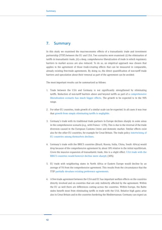 42
Summary
7.	Summary
In this study we examined the macroeconomic effects of a transatlantic trade and investment
partnership (TTIP) between the EU and USA. Two scenarios were examined: (i) the elimination of
tariffs in transatlantic trade, (ii) a deep, comprehensive liberalization of trade in which regulatory
barriers to market access are also reduced. To do so, an empirical approach was chosen that
applies to the agreement of those trade-creating effects that can be measured in comparable,
already existing free-trade agreements. By doing so, the direct quantification of non-tariff trade
barriers and speculation about their removal as part of the agreement can be avoided.
The most important results can be summarized as follows:
1.	 Trade between the USA and Germany is not significantly strengthened by eliminating
tariffs. Reduction of non-tariff barriers above and beyond tariffs as part of a comprehensive
liberalization scenario has much bigger effects. The growth to be expected is in the 90%
range.
2.	 For other EU countries, trade growth of a similar scale can be expected. In all cases it was true
that growth from simply eliminating tariffs is negligible.
3.	 Germany’s trade with its traditional trade partners in Europe declines sharply in some areas
in the comprehensive scenario (e.g., with France: –23%). This is due to the reversal of the trade
diversion caused in the European Customs Union and domestic market. Similar effects exist
also for the other EU countries, for example for Great Britain. The trade policy intertwining of
EU countries among themselves declines.
4.	 Germany’s trade with the BRICS countries (Brazil, Russia, India, China, South Africa) would
drop because of the comprehensive agreement by about 10% relative to the initial equilibrium.
Given the massive expansion of transatlantic trade, this is a slight effect. USA trade with the
BRICS countries would however decline more sharply (30%).
5.	 EU trade with neighboring states in North Africa or Eastern Europe would decline by an
average of 5% from the comprehensive agreement. This results from the circumstance that the
TTIP partially devalues existing preference agreements.
6.	 A free-trade agreement between the USA and EU has important welfare effects on the countries
directly involved and on countries that are only indirectly affected by the agreement. Within
the EU as well there are differences cutting across the countries. Within Europe, the Baltic
states benefit most from eliminating tariffs in trade with the USA. Relative high gains arise
also in Great Britain and in the countries bordering the Mediterranean. Germany can expect an
 