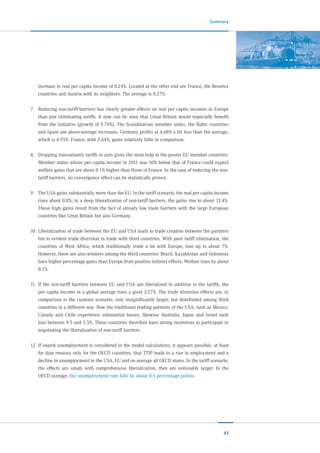 43
Summary
increase in real per capita income of 0.24%. Located at the other end are France, the Benelux
countries and Austria with its neighbors. The average is 0.27%.
7.	 Reducing non-tariff barriers has clearly greater effects on real per capita incomes in Europe
than just eliminating tariffs. It now can be seen that Great Britain would especially benefit
from the initiative (growth of 9.70%). The Scandinavian member states, the Baltic countries
and Spain see above-average increases. Germany profits at 4.68% a bit less than the average,
which is 4.95%. France, with 2.64%, gains relatively little in comparison.
8.	 Dropping transatlantic tariffs to zero gives the most help to the poorer EU member countries.
Member states whose per capita income in 2011 was 50% below that of France could expect
welfare gains that are about 0.1% higher than those of France. In the case of reducing the non-
tariff barriers, no convergence effect can be statistically proven.
9.	 The USA gains substantially more than the EU. In the tariff scenario, the real per capita income
rises about 0.8%; in a deep liberalization of non-tariff barriers, the gains rise to about 13.4%.
These high gains result from the fact of already low trade barriers with the large European
countries like Great Britain but also Germany.
10.	Liberalization of trade between the EU and USA leads to trade creation between the partners
but to evident trade diversion in trade with third countries. With pure tariff elimination, the
countries of West Africa, which traditionally trade a lot with Europe, lose up to about 7%.
However, there are also winners among the third countries: Brazil, Kazakhstan and Indonesia
have higher percentage gains than Europe from positive indirect effects. Welfare rises by about
0.1%.
11.	 If the non-tariff barriers between EU and USA are liberalized in addition to the tariffs, the
per capita income in a global average rises a good 3.27%. The trade diversion effects are, in
comparison to the customs scenario, only insignificantly larger, but distributed among third
countries in a different way. Now the traditional trading partners of the USA, such as Mexico,
Canada and Chile experience substantial losses; likewise Australia, Japan and Israel each
lose between 9.5 and 5.5%. These countries therefore have strong incentives to participate in
negotiating the liberalization of non-tariff barriers.
12.	If search unemployment is considered in the model calculations, it appears possible, at least
for data reasons only for the OECD countries, that TTIP leads to a rise in employment and a
decline in unemployment in the USA, EU and on average all OECD states. In the tariff scenario,
the effects are small; with comprehensive liberalization, they are noticeably larger. In the
OECD average, the unemployment rate falls by about 0.5 percentage points.
 
