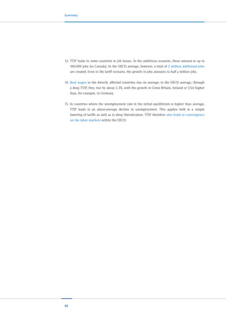 44
Summary
13.	TTIP leads in some countries to job losses. In the ambitious scenario, these amount to up to
100,000 jobs (in Canada). In the OECD average, however, a total of 2 million additional jobs
are created. Even in the tariff scenario, the growth in jobs amounts to half a million jobs.
14.	Real wages in the directly affected countries rise on average; in the OECD average, through
a deep TTIP, they rise by about 2.3%, with the growth in Great Britain, Ireland or USA higher
than, for example, in Germany.
15.	In countries where the unemployment rate in the initial equilibrium is higher than average,
TTIP leads to an above-average decline in unemployment. This applies both to a simple
lowering of tariffs as well as to deep liberalization. TTIP therefore also leads to convergence
on the labor markets within the OECD.
 