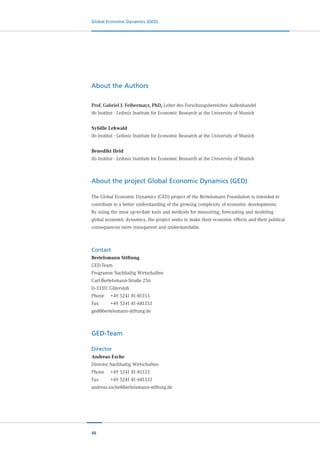 48
Global Economic Dynamics (GED)
About the Authors
Prof. Gabriel J. Felbermayr, PhD, Leiter des Forschungsbereiches Außenhandel
ifo Institut - Leibniz Institute for Economic Research at the University of Munich
Sybille Lehwald
ifo Institut - Leibniz Institute for Economic Research at the University of Munich
Benedikt Heid
ifo Institut - Leibniz Institute for Economic Research at the University of Munich
About the project Global Economic Dynamics (GED)
The Global Economic Dynamics (GED) project of the Bertelsmann Foundation is intended to
contribute to a better understanding of the growing complexity of economic developments.
By using the most up-to-date tools and methods for measuring, forecasting and modeling
global economic dynamics, the project seeks to make their economic effects and their political
consequences more transparent and understandable.
Contact
Bertelsmann Stiftung
GED-Team
Programm Nachhaltig Wirtschaften
Carl-Bertelsmann-Straße 256
D-33311 Gütersloh
Phone	 +49 5241 81-81353
Fax		 	 +49 5241 81-681353
ged@bertelsmann-stiftung.de
GED-Team
Director
Andreas Esche
Director Nachhaltig Wirtschaften
Phone	 +49 5241 81-81333
Fax		 	 +49 5241 81-681333
andreas.esche@bertelsmann-stiftung.de
 