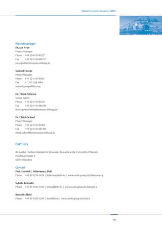 49
Global Economic Dynamics (GED)
Projectmanager
Dr. Jan Arpe
Project Manager
Phone	 +49 5241 81-81157
Fax		 	 +49 5241 81-681157
jan.arpe@bertelsmann-stiftung.de
Samuel George
Project Manager
Phone	 +49 5241 81-81661
Fax		 	 +1 202 384-1984
samuel.george@bfna.org
Dr. Thieß Petersen
Senior Expert
Phone	 +49 5241 81-81218
Fax		 	 +49 5241 81-681218
thiess.petersen@bertelsmann-stiftung.de
Dr. Ulrich Schoof
Project Manager
Phone	 +49 5241 81-81384
Fax		 	 +49 5241 81-681384
ulrich.schoof@bertelsmann-stiftung.de
Partners
ifo Institut - Leibniz Institute for Economic Research at the University of Munich
Poschingerstraße 5
81679 München
Contact
Prof. Gabriel J. Felbermayr, PhD
Phone	 +49 89 9224 1428 | felbermayr@ifo.de | www.cesifo-group.de/felbermayr-g
Sybille Lehwald
Phone	 +49 89 9224 1250 | lehwald@ifo.de | www.cesifo-group.de/lehwald-s
Benedikt Heid
Phone	 +49 89 9224 1244 | heid@ifo.de | www.cesifo-group.de/heid-b
 