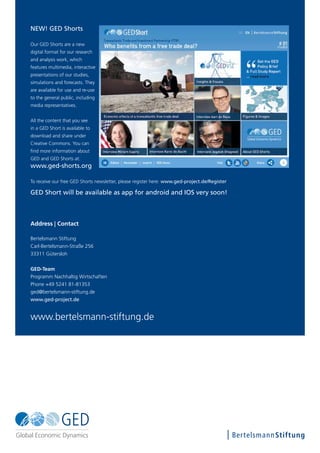 www.bertelsmann-stiftung.de
Address | Contact
Bertelsmann Stiftung
Carl-Bertelsmann-Straße 256
33311 Gütersloh
GED-Team
Programm Nachhaltig Wirtschaften
Phone +49 5241 81-81353
ged@bertelsmann-stiftung.de
www.ged-project.de
NEW! GED Shorts
Our GED Shorts are a new
digital format for our research
and analysis work, which
features multimedia, interactive
presentations of our studies,
simulations and forecasts. They
are available for use and re-use
to the general public, including
media representatives.
All the content that you see
in a GED Short is available to
download and share under
Creative Commons. You can
find more information about
GED and GED Shorts at:
www.ged-shorts.org
To receive our free GED Shorts newsletter, please register here: www.ged-project.de/Register
GED Short will be available as app for android and IOS very soon!
 