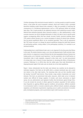 6
Comments on the study method
A further advantage of this structural economic method, i.e., one that assumes an explicit economic
theory, is that unlike the usual econometric methods, which don’t bother to have a grounded
theoretical modeling (called reduced form estimates), it offers the possibility of analyzing the
consequences of a contrafactual implementation, such as a TTIP agreement, before one actually
takes place. This is made possible by the additional structure of the underlying economic model.
Reduced form estimation generally allows retroactive analysis, i.e., after implementation, so that
economic measures can only be designed afterwards, in order to be able to react to specific partly
negative accompanying effects that have already occurred. Finally, structural modeling allows
TTIP analysis without having to use a central assumption of almost all reduced form estimates:
that the general equilibrium effects can be considered ignorable.4
That is why for agreements
like TTIP, whose real goal is to change the general equilibrium (change the trade flows between
all participating partners, raising welfare in the participating countries), it is essential to use
structural methods.
Understanding how to model bilateral trade costs is very important for the discussion that follows
in this study. The modern literature makes a very clear and important point: Tariffs and other trade-
policy barriers, in comparison to natural frictions like the sheer geographical distance between two
trading parties, are of relatively small importance.5 And the quantitative role of tariff barriers in
transatlantic trade is really negligible, compared to other trade costs.6 An exact measurement
of existing trade costs is however of great importance in calculating the effects of liberalization
scenarios: Felbermayr et al. (2013) show that the welfare gains from trade liberalization are
disproportionately higher if the trade costs are already low in the initial equilibrium.
Figure 1 shows schematically how the trade costs between two countries can be allocated to
individual categories. First there are the tariffs which, as already mentioned, play only a small
role relative to the other trade barriers. The remaining trade costs are then classified under
the heading “non-tariff” trade barriers. These include a large number of potentially very varied
elements. First there are protectionist trade policy measures, which make access to domestic
markets more difficult for foreign suppliers. It includes such classic instruments as import
quotas, but also administrative and regulatory hurdles that discriminate against foreign firms.
It can also include the necessity to obtain approval for products separately for both markets,
done frequently by applying different approval conditions and procedures, different standards
to environmental, health or consumer protection policy; different industry standards, packaging
regulations and information requirements; regulating access to public procurement or economic
policy development programs, such as government export credit insurance; and so on.
4	 This assumption is called SUTVA (Stable Unit Treatment Assumption) in economic literature. It is a component of the established
reduced form methods, which are applied to policy evaluation as standards.
5	 See Baier and Bergstrand (2001).
6	 See the studies mentioned in note 2 and Felbermayr et al. (2013).
 