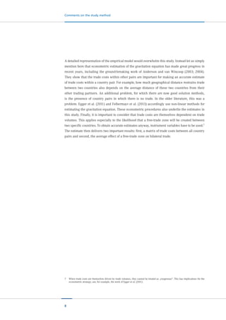 8
Comments on the study method
A detailed representation of the empirical model would overwhelm this study. Instead let us simply
mention here that econometric estimation of the gravitation equation has made great progress in
recent years, including the ground-breaking work of Anderson and van Wincoop (2003; 2004).
They show that the trade costs within other pairs are important for making an accurate estimate
of trade costs within a country pair. For example, how much geographical distance restrains trade
between two countries also depends on the average distance of these two countries from their
other trading partners. An additional problem, for which there are now good solution methods,
is the presence of country pairs in which there is no trade. In the older literature, this was a
problem. Egger et al. (2011) and Felbermayr et al. (2013) accordingly use non-linear methods for
estimating the gravitation equation. These econometric procedures also underlie the estimates in
this study. Finally, it is important to consider that trade costs are themselves dependent on trade
volumes. This applies especially to the likelihood that a free-trade zone will be created between
two specific countries. To obtain accurate estimates anyway, instrument variables have to be used.7
The estimate then delivers two important results: first, a matrix of trade costs between all country
pairs and second, the average effect of a free-trade zone on bilateral trade.
7	 When trade costs are themselves driven by trade volumes, they cannot be treated as „exogenous“. This has implications for the
econometric strategy; see, for example, the work of Egger et al. (2011).
 