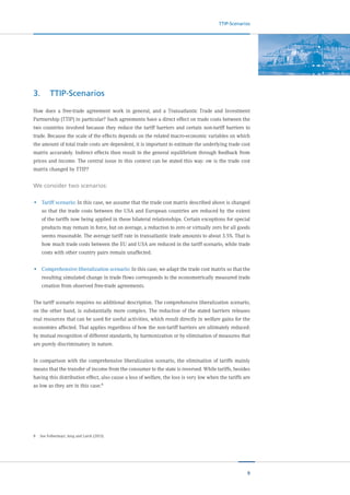 9
TTIP-Scenarios
3.	TTIP-Scenarios
How does a free-trade agreement work in general, and a Transatlantic Trade and Investment
Partnership (TTIP) in particular? Such agreements have a direct effect on trade costs between the
two countries involved because they reduce the tariff barriers and certain non-tariff barriers to
trade. Because the scale of the effects depends on the related macro-economic variables on which
the amount of total trade costs are dependent, it is important to estimate the underlying trade cost
matrix accurately. Indirect effects then result in the general equilibrium through feedback from
prices and income. The central issue in this context can be stated this way: ow is the trade cost
matrix changed by TTIP?
We consider two scenarios:
•	 Tariff scenario: In this case, we assume that the trade cost matrix described above is changed
so that the trade costs between the USA and European countries are reduced by the extent
of the tariffs now being applied in these bilateral relationships. Certain exceptions for special
products may remain in force, but on average, a reduction to zero or virtually zero for all goods
seems reasonable. The average tariff rate in transatlantic trade amounts to about 3.5%. That is
how much trade costs between the EU and USA are reduced in the tariff scenario, while trade
costs with other country pairs remain unaffected.
•	 Comprehensive liberalization scenario: In this case, we adapt the trade cost matrix so that the
resulting simulated change in trade flows corresponds to the econometrically measured trade
creation from observed free-trade agreements.
The tariff scenario requires no additional description. The comprehensive liberalization scenario,
on the other hand, is substantially more complex. The reduction of the stated barriers releases
real resources that can be used for useful activities, which result directly in welfare gains for the
economies affected. That applies regardless of how the non-tariff barriers are ultimately reduced:
by mutual recognition of different standards, by harmonization or by elimination of measures that
are purely discriminatory in nature.
In comparison with the comprehensive liberalization scenario, the elimination of tariffs mainly
means that the transfer of income from the consumer to the state is reversed. While tariffs, besides
having this distribution effect, also cause a loss of welfare, the loss is very low when the tariffs are
as low as they are in this case.8
8	 See Felbermayr, Jung and Larch (2013).
 