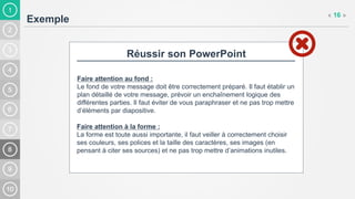 1
Exemple
« 16 »
Réussir son PowerPoint
Faire attention au fond :
Le fond de votre message doit être correctement préparé. Il faut établir un
plan détaillé de votre message, prévoir un enchaînement logique des
différentes parties. Il faut éviter de vous paraphraser et ne pas trop mettre
d’éléments par diapositive.
Faire attention à la forme :
La forme est toute aussi importante, il faut veiller à correctement choisir
ses couleurs, ses polices et la taille des caractères, ses images (en
pensant à citer ses sources) et ne pas trop mettre d’animations inutiles.
 