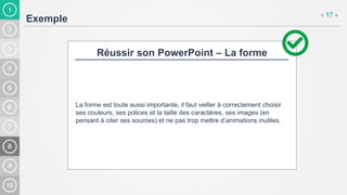 1
Exemple
« 17 »
Réussir son PowerPoint – La forme
La forme est toute aussi importante, il faut veiller à correctement choisir
ses couleurs, ses polices et la taille des caractères, ses images (en
pensant à citer ses sources) et ne pas trop mettre d’animations inutiles.
 