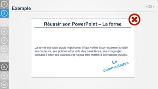 2
Exemple
« 23 »
Réussir son PowerPoint – La forme
La forme est toute aussi importante, il faut veiller à correctement choisir
ses couleurs, ses polices et la taille des caractères, ses images (en
pensant à citer ses sources) et ne pas trop mettre d’animations inutiles.
 