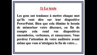 1) Le texte
Les gens ont tendance à mettre chaque mot
qu’ils vont dire sur leur diapositive
PowerPoint. Bien que cela élimine le besoin
de mémoriser votre discours, en fin de
compte cela rend vos diapositives
encombrées, verbeuses, et ennuyeuses. Vous
perdrez l’attention de votre auditoire avant
même que vous n’atteignez la fin de votre…
 