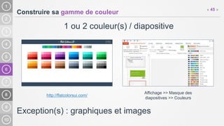 6
Construire sa gamme de couleur
1 ou 2 couleur(s) / diapositive
Exception(s) : graphiques et images
« 45 »
http://flatcolorsui.com/
Affichage >> Masque des
diapositives >> Couleurs
 