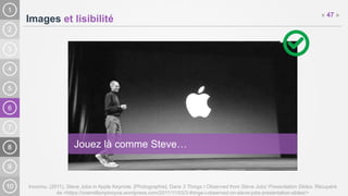6
Images et lisibilité
Inconnu. (2011). Steve Jobs in Apple Keynote. [Photographie]. Dans 3 Things I Observed from Steve Jobs’ Presentation Slides. Récupéré
de <https://onemillionpinoyva.wordpress.com/2011/11/03/3-things-i-observed-on-steve-jobs-presentation-slides/>
« 47 »
Jouez là comme Steve…
 