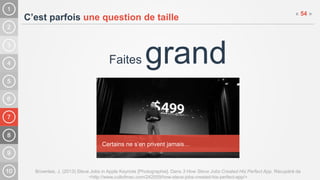 7
C’est parfois une question de taille
Faites grand
Brownlee, J. (2013) Steve Jobs in Apple Keynote [Photographie]. Dans 3 How Steve Jobs Created His Perfect App. Récupéré de
<http://www.cultofmac.com/242559/how-steve-jobs-created-his-perfect-app/>
« 54 »
Certains ne s’en privent jamais…
 
