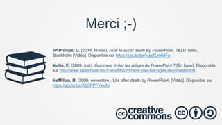 JP Phillips, D. (2014, février). How to avoid death By PowerPoint. TEDx Talks,
Stockholm [Vidéo]. Disponible sur https://youtu.be/Iwpi1Lm6dFo
Moltó, E. (2009, mai). Comment éviter les pièges du PowerPoint ? [En ligne]. Disponible
sur http://www.slideshare.net/ElenaM/comment-viter-les-piges-du-powerpointt
McMillan, D. (2009, novembre). Life after death by PowerPoint. [Vidéo]. Disponible sur
https://youtu.be/KbSPPFYxx3o
Merci ;-)
 