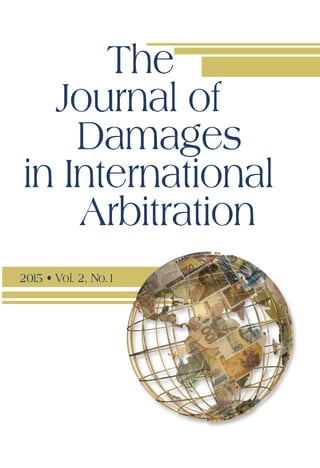 The Journal
of Damages in
International Arbitration
2015 • Vol. 2, No.1
2015 • Vol. 2, No.1
JurisNet, LLC
71 New Street, Huntington, NY
11743 USA
Phone: +1 631 350 2100 Fax: +1 631 673 9117
E-mail: info@arbitrationlaw.com
www.arbitrationlaw.com
				The
Journal of
Damages
in International
Arbitration
ARTICLES
“Going Concern” as a Limiting Factor on Damages in	 José Alberro and
Investor-State Arbitrations	 George D. Ruttinger
Dollars and Common Sense: Understanding 	 Neil Steinkamp,
Reasonable Certainty in International Arbitration 	 Elizabeth J. Shampnoi
and Robert Levine
Damages in International Arbitration with Respect
to Income Generating Assets or Investments 	 Herfried Wöss and
in Commercial and Investment Arbitration 	 Adriana San Román Rivera
Damages Issues in the Arbitration of 	 Louis-Alexis Bret and
Energy Trading Disputes	 Craig S. Miles
Fifty Billion Dollars; The Yukos Damages Awards	 Mark Kantor
CASE NOTES
Mobil Corporation, Venezuela Holdings, B.V., Mobil 	Cerro Negro Holding, Ltd.,
Mobil Venezolana de Petróleos Holdings, Inc., Mobil Cerro Negro, Ltd., and
Mobil Venezolana de Petróleos, Inc. v. Bolivarian Republic of Venezuela,
ICSID Case No. ARB/07/27
	
Gold Reserve Inc. v. Bolivarian Republic of Venezuela, 	
ICSID Case No. ARB(AF)/09/1	
Saur International v. Republic of Argentina, ICSID No. ARB/04/4
	
THIRD ANNUAL JURIS DAMAGES IN INTERNATIONAL ARBITRATION
CONFERENCE TRANSCRIPT
 