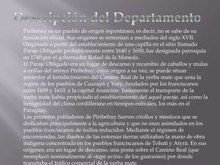 Piribebuy es un pueblo de origen espontáneo, es decir, no se sabe de su
fundación oficial. Sus orígenes se remontan a mediados del siglo XVII.
Originado a partir del establecimiento de una capilla en el sitio llamado
Paraje Obligado probablemente entre 1640 y 1650, fue designada parroquia
en 1740 por el gobernador Rafael de la Moneda.
El Paraje Obligado era un lugar de descanso y recambio de caballos y mulas
a orillas del arroyo Piribebuy, cuyo origen a su vez, se puede situar
posterior al fortalecimiento del Camino Real de la yerba mate que unía la
región de los pueblos de Caazapá y Yuty, fundados por los franciscanos
entre 1609 y 1610, y la capital Asunción. Justamente el transporte de la
yerba mate había propiciado el establecimiento del aquel paraje, así como la
benignidad del clima cordillerano en tiempos estivales, los más en el
Paraguay.
Los primeros pobladores de Piribebuy fueron criollos y mestizos que se
dedicaban principalmente a la agricultura y que no eran asimilados en los
pueblos franciscanos de indios reducidos. Mediante el régimen de
encomiendas, los dueños de las extensas tierras utilizaban la mano de obra
indígena concentrada en los pueblos franciscanos de Tobatí y Atyrá. En sus
orígenes, era un lugar de descanso, una posta sobre el Camino Real (que
reemplazó nominalmente al «tape aviru» de los guaraníes) por donde
transitaba el tráfico comercial de la yerba mate.
 