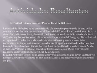  Festival Internacional del Poncho Para'i de 60 Listas
La ciudad de Piribebuy se ha caracterizado últimamente por ser sede de uno de los
eventos nacionales más importantes: el Festival del Poncho Para’í de 60 Listas. Se trata
de un festival internacional, decretado de interés nacional por la Secretaria Nacional
de Turismo y las instituciones culturales más importantes del Paraguay. Dicho festival
es organizado con las festividades de Ñandejára Guazú y reúne a los artistas
nacionales más importantes, como Los Alfonso, Grupo Generación de Villarrica, Los
Ídolos de Piribebuy, Juan Cancio Barreto, Juan Carlos Oviedo y los hermanos Acuña,
el Trío San Valentin y el ballet Piribebuy Jeroky, entre otros. Dicho festival suele
realizarse en las instalaciones del Club 12 de Agosto.
El ballet Piribebuy Jeroky, es un grupo de jóvenes destacados, que llevan la danza y el
nombre de Piribebuy siempre en alto, son invitados a los mayores eventos culturales
del país.
 