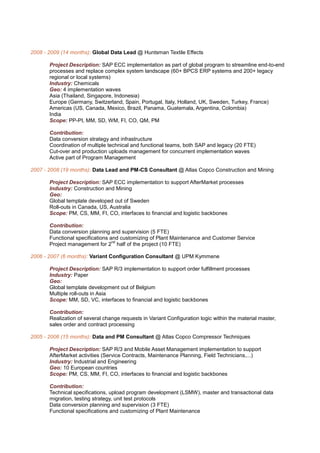 2008 - 2009 (14 months): Global Data Lead @ Huntsman Textile Effects

       Project Description: SAP ECC implementation as part of global program to streamline end-to-end
       processes and replace complex system landscape (60+ BPCS ERP systems and 200+ legacy
       regional or local systems)
       Industry: Chemicals
       Geo: 4 implementation waves
       Asia (Thailand, Singapore, Indonesia)
       Europe (Germany, Switzerland, Spain, Portugal, Italy, Holland, UK, Sweden, Turkey, France)
       Americas (US, Canada, Mexico, Brazil, Panama, Guatemala, Argentina, Colombia)
       India
       Scope: PP-PI, MM, SD, WM, FI, CO, QM, PM

       Contribution:
       Data conversion strategy and infrastructure
       Coordination of multiple technical and functional teams, both SAP and legacy (20 FTE)
       Cut-over and production uploads management for concurrent implementation waves
       Active part of Program Management

2007 - 2008 (19 months): Data Lead and PM-CS Consultant @ Atlas Copco Construction and Mining

       Project Description: SAP ECC implementation to support AfterMarket processes
       Industry: Construction and Mining
       Geo:
       Global template developed out of Sweden
       Roll-outs in Canada, US, Australia
       Scope: PM, CS, MM, FI, CO, interfaces to financial and logistic backbones

       Contribution:
       Data conversion planning and supervision (5 FTE)
       Functional specifications and customizing of Plant Maintenance and Customer Service
                                  nd
       Project management for 2 half of the project (10 FTE)

2006 - 2007 (6 months): Variant Configuration Consultant @ UPM Kymmene

       Project Description: SAP R/3 implementation to support order fulfillment processes
       Industry: Paper
       Geo:
       Global template development out of Belgium
       Multiple roll-outs in Asia
       Scope: MM, SD, VC, interfaces to financial and logistic backbones

       Contribution:
       Realization of several change requests in Variant Configuration logic within the material master,
       sales order and contract processing

2005 - 2006 (15 months): Data and PM Consultant @ Atlas Copco Compressor Techniques

       Project Description: SAP R/3 and Mobile Asset Management implementation to support
       AfterMarket activities (Service Contracts, Maintenance Planning, Field Technicians,...)
       Industry: Industrial and Engineering
       Geo: 10 European countries
       Scope: PM, CS, MM, FI, CO, interfaces to financial and logistic backbones

       Contribution:
       Technical specifications, upload program development (LSMW), master and transactional data
       migration, testing strategy, unit test protocols
       Data conversion planning and supervision (3 FTE)
       Functional specifications and customizing of Plant Maintenance
 