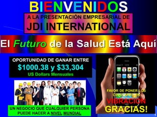 BIENVENIDOS
       A LA PRESENTACIÓN EMPRESARIAL DE

      JDI INTERNATIONAL


 OPORTUNIDAD DE GANAR ENTRE
   $1000.38 y $33,304
       US Dollars Mensuales


                                   FAVOR DE PONER LOS
                                      CELULARES EN

                                   VIBRACION
UN NEGOCIO QUE CUALQUIER PERSONA
   PUEDE HACER A NIVEL MUNDIAL
                                   GRACIAS!             1
 