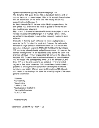 against the outward supporting force of the springs 110.
The templets 104 guide the die 100 as it gradually deforms and, of
course, the upper contoured edges 104 a of the templets determine the
limit of deformation of the lower die 100, holding this die 100
against the thrust of the part K.
As best shown in Fig 11, the side plates 94 of the upper die and the
side plates 103 of the lower die serve as guides to ensure that the
dies meet in proper alignment.
Figs 14 and 15 illustrate a lower die which may be employed to form a
reverse curvature in the stiffener part K' of inverted T crosssection,
as well as forming a joggle in each end as frequently required in such
stiffeners.
Ordinarily in forming such stiffeners it is necessary to provide a
separate die for forming the joggle end; however, the part may be
formed in a single operation with the articulated die 115 This die 115
comprises individual segments 116 flexibly held together by linkages
117 connected along both side walls of the segments 116 However, the
last few end segments 116 are adjustable axially so that the claws 118
g formed with keys 119 may engage slots 120 formed in the edges in the
templets 121 To permit axial adjustment necessary to permit the keys
119 to engage the corresponding slots 120 of the templet 121, the
links 117 a of the end segments are slotted at 117 b for a limited
degree of free axial movement This limited freedom also makes it
possible to employ the die in conjunction with templets of different
curvatures and slightly different spacing of the notches 120 Although
not shown in the drawings, the upper die assembly may be of the same
general construction
* Sitemap
* Accessibility
* Legal notice
* Terms of use
* Last updated: 08.04.2015
* Worldwide Database
* 5.8.23.4; 93p
* GB785741 (A)
Description: GB785741 (A) ? 1957-11-06
 