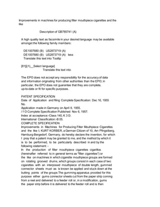 Improvements in machines for producing filter mouthpiece cigarettes and the
like
Description of GB785741 (A)
A high quality text as facsimile in your desired language may be available
amongst the following family members:
DE1007680 (B) US2873719 (A)
DE1007680 (B) US2873719 (A) less
Translate this text into Tooltip
[81][(1)__Select language]
Translate this text into
The EPO does not accept any responsibility for the accuracy of data
and information originating from other authorities than the EPO; in
particular, the EPO does not guarantee that they are complete,
up-to-date or fit for specific purposes.
PATENT SPECIFICATION
Date of Application and filing Complete Specification: Dec 16, 1955
No.
Application made in Germany on April 6, 1955.
/ f O Complete Specification Published: Nov 6, 1957.
Index at acceptance:-Class 140, K 3 D.
International Classification:-B 05.
COMPLETE SPECIFICATION
Improvements in Machines for Producing Filter Mouthpiece Cigarettes
and the like I, KURT KORBER, a German Citizen of 10, Am Pfingstberg,
Hamburg-Bergedorf, Germany, do hereby declare the invention, for which
I pray that a patent may be granted to me, and the method by which it
is to be performed, to be particularly described in and by the
following statement: -
In the production of filter mouthpiece cigarettes cigarillos
(hereinafter referred to in general terms as "filter cigarettes") or
the like on machines in which cigarette mouthpiece groups are formed
on rotating grooved drums, which groups consist in each case of two
cigarettes with an interposed mouthpiece of double length, gummed
connector sheets must as is known be applied and stuck down at the
butting points of the groups The gumming apparatus provided for this
purpose either gums connector sheets cut from the paper strip coming
from a reel and delivered to a feeder roll or, in a modification, gums
the paper strip before it is delivered to the feeder roll and is then
 