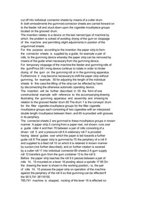 cut off into individual connector sheets by means of a cutter drum.
In both embodiments the gummed connector sheets are carried forward on
to the feeder roll and stuck down upon the cigarette mouthpiece groups
located on the grooved drum.
The invention relates to a device on the last named type of machine by
which the problem is solved of avoiding drying of the gum on stoppage
of the machine and permitting slight adjustments in position of the
ungummed sheets.
For this purpose according to the invention the paper strip to form
the connector sheets is supplied by a guide, for example a pair of
rolls, to the gumming device whereby the paper strip can be removed by
means of the guide when necessary from the gumming device.
For temporary stoppage of the machine the feeder and gumming rolls of
the gumlPrice 3/6 l ming device continue to rotate in order to hinder
drying of the gum on the gumming roll or in the gumming apparatus
Furthermore it may become necessary to shift the paper strip without
gumming, for example, 50 for adjusting the length of the individual
sheets In this case the lifting of the strip can be effected by hand
by disconnecting the otherwise automatic operating device.
The invention will be further described in 55 the form of one
constructional example with reference to the accompanying drawing
illustrating the gumming apparatus and assembly and showing its
relation to the grooved feeder drum 60 The drum 1 is the conveyor drum
for the filter cigarette mouthpiece groups for the filter cigarette
mouthpiece groups each consisting of two cigarettes with an interposed
double length mouthpiece between them, and 65 is provided with grooves
in its periphery.
The connector sheets 2 are gummed to these mouthpiece groups in known
manner A paper strip 3 coming from a paper reel, not shown, runs over
a guide roller 4 and then 70 between a pair of rolls consisting of a
driven roll 5 and a pressure roll 6 A stationary roll 7 is provided
having lateral guides over which the paper is led towards a further
guide roll 8 The paper strip is gummed by 75 the periphery of a roll 9
and supplied to a feed roll 10 on which it is retained in known manner
by suction (not further described), and on further rotation is severed
by a cutter roll 11 into individual connector 80 sheets 2 A gum supply
roll 12 transfers gum from the gum container 13 to the roll 9.
Before the paper strip reaches the roll 9 it passes between a pair of
rolls 14, 15 mounted on a lever 16 pivoting about a spindle 17 85 On
the drawing the lever is shown in the working position, i e, the pair
of rolls 14, 15 presses the paper strip on operation of the machine
against the periphery of the roll 9 so that gumming can be effected If
the 90 5,741 36116155.
785,741 machine is stopped, rocking of the lever 16 is effected so
 
