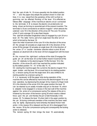 that the pair of rolls 14, 15 move upwardly into the dotted position
14 ', ' and the paper strip adopts the position shown in chain dot
lines It is now raised from the periphery of the roll 9 so that no
gumming can be effected Rocking of the lever 16 is effected as
follows:After stoppage of the machine an electric circuit -connected
to the terminals A B is closed, the electric circuit elements not
being shown as forming no essential part of the present invention The
terminals A, B are connected to an electro-magnet 1 which attracts the
solenoid core 19 in the direction of the arrow 20 The core 19 carries
a fork 21 and a plunger 22 is also fixed thereto.
The said fork embodies longitudinal slots 23 engaged by a pin 24 on a
lever 25 The latter forms part of an angle lever the other arm of
which is formed by the lever 16.
Upon the initial movement of the core 19 in the direction of the arrow
20 the plunger 22 actuates an angle lever 26 in the direction of the
arrow 20 the plunger 22 actuates an angle lever 26 in the direction of
the arrow 27 in counter clockwise direction about a pivot 36 and
releases an abutment 28 on the lever 25 from engagement with the lever
26.
At this moment the right-hand surfaces of the slots 23 engage the
guide pin 24 od the lever 25 so that further inward movement of the
core 19 relatively to the electromagnet 18 lifts the lever 16 in the
direction of the arrow 29 until it has reached the position indicated
by the dotted position 14 ', 15 ' of the rolls 14, 15.
On starting the machine again the current to the electro-magnet 18 is
again broken and the lever 16 is moved back to its starting position
by a tension spring 30 and the angle lever 26 is also shifted to its
starting position by a tension spring 31.
If it is necessary to lift the paper strip during operation of the
machine this can be effected by hand since the electromagnet 18 is not
now operative, by depressing the plunger 22 by means of a finger knob
32 in the direction of the arrow 33 In the upper position the lever 16
can be retained by an axially movable stop pin on the lever 16, which
is adapted to be engaged in a recess in the rear wall of the machine
against the action of a compression spring The release of the pin is
hindered by the action of the tension spring 30 which exerts a lateral
force upon the pin and thereby the pin is held frictionally in the
recess 35 To release the lever 16 when held in the upper position by
the pin 34 during continued oneration of the machine, the lever need
only be lightly depressed by hand whereby the lateral friction hold
action in the rewess 35 is released and the pin 34 is disengaged from
the recess 35 by the compression spring and consequently the locking
action is released.
The tension spring 30 then brings the lever 16 automatically
 