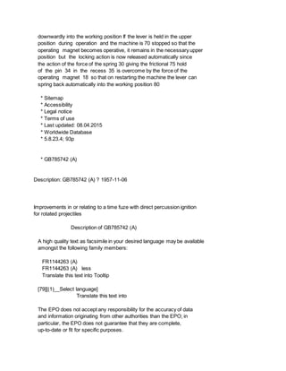 downwardly into the working position If the lever is held in the upper
position during operation and the machine is 70 stopped so that the
operating magnet becomes operative, it remains in the necessary upper
position but the locking action is now released automatically since
the action of the force of the spring 30 giving the frictional 75 hold
of the pin 34 in the recess 35 is overcome by the force of the
operating magnet 18 so that on restarting the machine the lever can
spring back automatically into the working position 80
* Sitemap
* Accessibility
* Legal notice
* Terms of use
* Last updated: 08.04.2015
* Worldwide Database
* 5.8.23.4; 93p
* GB785742 (A)
Description: GB785742 (A) ? 1957-11-06
Improvements in or relating to a time fuze with direct percussion ignition
for rotated projectiles
Description of GB785742 (A)
A high quality text as facsimile in your desired language may be available
amongst the following family members:
FR1144263 (A)
FR1144263 (A) less
Translate this text into Tooltip
[79][(1)__Select language]
Translate this text into
The EPO does not accept any responsibility for the accuracy of data
and information originating from other authorities than the EPO; in
particular, the EPO does not guarantee that they are complete,
up-to-date or fit for specific purposes.
 