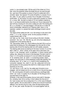 carrier is now situated under 105 the point of the striker pin 19 so
tbat when the projectile strikes the target this pin can pass through
the said 'bore (This position is shown in Fig S) A safety latch 29 is
arranied below the capsule 110 carrier 20 parthy in a recess 15 a in
the plate 15 and partly in a recess 16 a in the plate 16 forming a
eontinuation of the recess 15 a and is seecured in position by means
of a screw 289: the latch is made of 115 non-resilient material so
that it can become deformed by the striker pin 19 as it descends The
latch 29 has a locking arm 29 a and a safety arm 29 b The lockiing arm
29 a is provided to securely engage a 120 slot 30 a in a slide 30
which is hereinafter referred to as a "bearing slide", that is, in its
operative position to prevent the radial centrifugal moverm-enit of
the slide.
The object of tihe safety arm 291, is to 125 entrag e in the slot 2 CW
(Fbia= 1 V in the cansule carrier for the purpose of fndliini a
support therein wlilh, oi Tlie.
can take up the mass recoil forces acting on the latch, therelby
preventin< the lock 130 785,742 ing arm 29 a from releasing its
engagement in the bearing slide 30.
The descending striker pin (Fig 5) deforms the latch 29 to such an
extent that its locking arm 29 a disengages from the slot 30 a in the,
bearing slide 30 and the bearing slide can shift radially outwards.
The bearing slide serves as bearing for the lower trunnion 31 a or the
latch shaft 31, which carries on its upper end a catch lever (not
shown in the drawings) which co-operates in known manner with a
setting disc (likewise not shown in the drawings) The latch shaft 31
(Figs 2, 6, 9) is partly cut away at 31 a so as to allow the passage
of an arresting lever 32 which, in its blocking position, bears
against the round part 31 of the peripheral surface left standing The
arresting lever 32 is fixed on a shaft 33 which establishes the
connection between the shaft 31 and the safety latch 34 for the
priming piece For this purpose the shaft 33 is milled away to half its
thickness at 33 a (Fig.
12) and forms a turn bolt for the safety latch 34 which in turn
engages with its hooked end 34 a in a notch 35 a in the priming piece
35 The priming piece 35 itself is constructed as a centrifugal slide
which can move in a guide 18 a in the plate 18 The firing pin 36 is
securely fixed on the plate 18.
Whereas in the case of time ignition the turn bolt shaft 31 liberates
the arresting lever 32 bv turning, in that it allows the free end of
the lever to pass over the cut away face 31 a, in the case of delayed
impact ignition the turn bolt shaft 31 carries out a second movement
different from the first (Fig 5) in that, when the descending striker
pin 19 has bent aside the latch 29, it is moved together with its
 