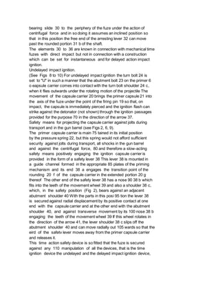 bearing slide 30 to the periphery of the fuze under the action of
centrifugal force and in so doing it assumes an inclined position so
that in this position the free end of the arresting lever 32 can move
past the rounded portion 31 b of the shaft.
The elements 30 to 36 are known in connection with mechanical time
fuzes with direct impact but not in connection with a construction
which can be set for instantaneous and for delayed action impact
ignition.
Undelayed impact ignition.
(See Figs 8 to 10) For undelayed impact ignition the turn bolt 24 is
set to "U" in such a manner that the abutment bolt 23 on the primer 6
o eapsule carrier comes into contact with the turn bolt shoulder 24 c,
when it flies outwards under the rotating motion of the projectile The
movement of the capsule carrier 20 brings the primer capsule 21 into
the axis of the fuze under the point of the firing pin 19 so that, on
impact, the capsule is immediately pierced and the ignition flash can
strike against the detonator (not shown) through the ignition passages
provided for the purpose 70 in the direction of the arrow 37.
Safety means for projecting the capsule carrier against jolts during
transport and in the gun barrel (see Figs 2, 6, 9).
The primer capsule carrier is main 75 tained in its initial position
by the pressure spring 22, but this spring would not afford sufficient
security against jolts during transport, all shocks in the gun barrel
and against the centrifugal force, 80 and therefore a slow-acting
safety means positively engaging the ignition capsule carrier is
provided in the form of a safety lever 38 This lever 38 is mounted in
a guide channel formed in the appropriate 85 plates of the priming
mechanism and its end 38 a engages the transition point of the
rounding 20 f of the capsule carrier in the extended portion 20 g
thereof The other end of the safety lever 38 has a nose 90 38 b which
fits into the teeth of the movement wheel 39 and also a shoulder 38 c,
which, in the safety position (Fig 2), bears against an adjacent
abutment shoulder 40 With the parts in this posi 95 tion the lever 38
is secured against radial displacement by its positive contact at one
end with the capsule carrier and at the other end with the abutment
shoulder 40, and against transverse movement by its 100 nose 38 b
engaging the teeth of the movement wheel 39 If this wheel rotates in
the direction of the arrow 41, the lever shoulder 38 c slips off the
abutment shoulder 40 and can move radially out 105 wards so that the
eird of the safetv lever moves away from the primer capsule carrier
and releases it.
This time action safety device is so fitted that the fuze is secured
against any 110 manipulation of all the devices, that is the time
ignition device the undelayed and the delayed impact ignition device,
 