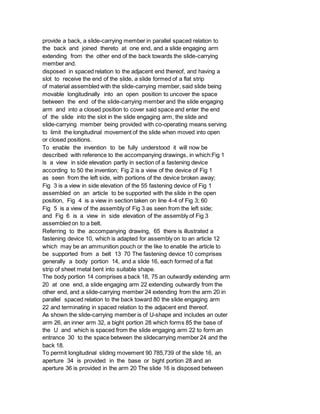 provide a back, a slide-carrying member in parallel spaced relation to
the back and joined thereto at one end, and a slide engaging arm
extending from the other end of the back towards the slide-carrying
member and.
disposed in spaced relation to the adjacent end thereof, and having a
slot to receive the end of the slide, a slide formed of a flat strip
of material assembled with the slide-carrying member, said slide being
movable longitudinally into an open position to uncover the space
between the end of the slide-carrying member and the slide engaging
arm and into a closed position to cover said space and enter the end
of the slide into the slot in the slide engaging arm, the slide and
slide-carrying member being provided with co-operating means serving
to limit the longitudinal movement of the slide when moved into open
or closed positions.
To enable the invention to be fully understood it will now be
described with reference to the accompanying drawings, in which:Fig 1
is a view in side elevation partly in section of a fastening device
according to 50 the invention; Fig 2 is a view of the device of Fig 1
as seen from the left side, with portions of the device broken away;
Fig 3 is a view in side elevation of the 55 fastening device of Fig 1
assembled on an article to be supported with the slide in the open
position, Fig 4 is a view in section taken on line 4-4 of Fig 3; 60
Fig 5 is a view of the assembly of Fig 3 as seen from the left side;
and Fig 6 is a view in side elevation of the assembly of Fig 3
assembled on to a belt.
Referring to the accompanying drawing, 65 there is illustrated a
fastening device 10, which is adapted for assembly on to an article 12
which may be an ammunition pouch or the like to enable the article to
be supported from a belt 13 70 The fastening device 10 comprises
generally a body portion 14, and a slide 16, each formed of a flat
strip of sheet metal bent into suitable shape.
The body portion 14 comprises a back 18, 75 an outwardly extending arm
20 at one end, a slide engaging arm 22 extending outwardly from the
other end, and a slide-carrying member 24 extending from the arm 20 in
parallel spaced relation to the back toward 80 the slide engaging arm
22 and terminating in spaced relation to the adjacent end thereof.
As shown the slide-carrying member is of U-shape and includes an outer
arm 26, an inner arm 32, a bight portion 28 which forms 85 the base of
the U and which is spaced from the slide engaging arm 22 to form an
entrance 30 to the space between the slidecarrying member 24 and the
back 18.
To permit longitudinal sliding movement 90 785,739 of the slide 16, an
aperture 34 is provided in the base or bight portion 28 and an
aperture 36 is provided in the arm 20 The slide 16 is disposed between
 