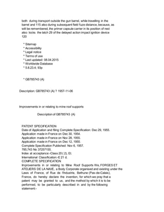 both during transport outside the gun barrel, while travelling in the
barrel and 115 also during subsequent field fuze distance, because, as
will be remembered, the primer capsule carrier in its position of rest
also locks the latch 29 of the delayed action impact ignition device
120
* Sitemap
* Accessibility
* Legal notice
* Terms of use
* Last updated: 08.04.2015
* Worldwide Database
* 5.8.23.4; 93p
* GB785743 (A)
Description: GB785743 (A) ? 1957-11-06
Improvements in or relating to mine roof supports
Description of GB785743 (A)
PATENT SPECIFICATION
Date of Application and filing Complete Specification: Dec 29, 1955.
Application made in France on Dec 30, 1954.
Application made in France on Nov 28, 1955.
Application made in France on Dec 12, 1955.
Complete Specification Published: Nov 6, 1957.
785,743 No 37257155.
Index at acceptance:-Class 20 ( 2), El.
International Classification:-E 21 d.
COMPLETE SPECIFICATION
Improvements in or relating to Mine Roof Supports We, FORGES ET
ATELIERS DE LA NAVE, a Body Corporate organised and existing under the
Laws of France, of Rue de l'Industrie, Bethune (Pas-de-Calais),
France, do hereby declare the invention, for which we pray that a
patent may be granted to us, and the method by which it is to be
performed, to be particularly described in and by the following
statement:-
 