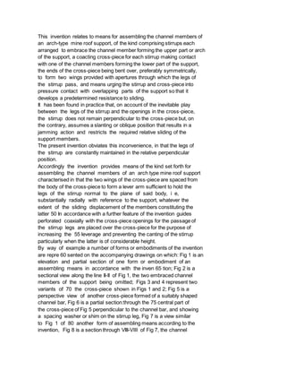 This invention relates to means for assembling the channel members of
an arch-type mine roof support, of the kind comprising stirrups each
arranged to embrace the channel member forming the upper part or arch
of the support, a coacting cross-piece for each stirrup making contact
with one of the channel members forming the lower part of the support,
the ends of the cross-piece being bent over, preferably symmetrically,
to form two wings provided with apertures through which the legs of
the stirrup pass, and means urging the stirrup and cross-piece into
pressure contact with overlapping parts of the support so that it
develops a predetermined resistance to sliding.
It has been found in practice that, on account of the inevitable play
between the legs of the stirrup and the openings in the cross-piece,
the stirrup does not remain perpendicular to the cross-piece but, on
the contrary, assumes a slanting or oblique position that results in a
jamming action and restricts the required relative sliding of the
support members.
The present invention obviates this inconvenience, in that the legs of
the stirrup are constantly maintained in the relative perpendicular
position.
Accordingly the invention provides means of the kind set forth for
assembling the channel members of an arch type mine roof support
characterised in that the two wings of the cross-piece are spaced from
the body of the cross-piece to form a lever arm sufficient to hold the
legs of the stirrup normal to the plane of said body, i e,
substantially radially with reference to the support, whatever the
extent of the sliding displacement of the members constituting the
latter 50 In accordance with a further feature of the invention guides
perforated coaxially with the cross-piece openings for the passage of
the stirrup legs are placed over the cross-piece for the purpose of
increasing the 55 leverage and preventing the canting of the stirrup
particularly when the latter is of considerable height.
By way of example a number of forms or embodiments of the invention
are repre 60 sented on the accompanying drawings on which: Fig 1 is an
elevation and partial section of one form or embodiment of an
assembling means in accordance with the inven 65 tion; Fig 2 is a
sectional view along the line II-II of Fig 1, the two embraced channel
members of the support being omitted; Figs 3 and 4 represent two
variants of 70 the cross-piece shown in Figs 1 and 2; Fig 5 is a
perspective view of another cross-piece formed of a suitably shaped
channel bar, Fig 6 is a partial section:through the 75 central part of
the cross-piece of Fig 5 perpendicular to the channel bar, and showing
a spacing washer or shim on the stirrup leg, Fig 7 is a view similar
to Fig 1 of 80 another form of assembling means according to the
invention, Fig 8 is a section through VIII-VIII of Fig 7, the channel
 