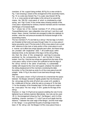 members of the support being omitted, 85 Fig 9 is a view similar to
Fig 7 and showing a variant of the arrangement of the assembly means,
Fig 10 is a side view thereof; Fig 11 is a plan view thereof; 90 Fig
12 is a cross section at right angles to the stirrup of an assembly
means, the 785,743 cross-piece of which is constituted by a leaf
spring; and Figs 13 and 14 are similar views showing variants of the
cross-piece respectively for ordinary channel members and for members
with flanges of increased depth.
Fig 1 shows two of the channel members P 1,P, of the so-called
ToussaintHeintzmann type collapsible mine roof sup1 ( port As is well
known these channel members are arranged to slide one relatively to
another when the roof pressure exceeds the frictional strength of the
assembling means.
The two members P,,P 2 are held by a stirrup 1 the two legs 2 of which
are threaded at their ends and pass through holes 3 in a cross-piece 4
being secured by nuts 5 The two ends 6 of the cross-piece 4 are curved
with reference to the main or body portion of the cross-piece in such
a manner as to afford two wings opposite each other, and these wings
are provided with longitudinal slots 7 off a width equal, within
toleranee limits, to the diameter of the legs 2 of the stirrup fitting
into them By virtue of this arrangement, each leg 2 is securely
positioned by the corresponding slot 7 and the hole 3, it being
evident from Fig 1 that the two wings are spaced from the body of the
cross-piece clamp to form a lever arm sufficient to hold the legs of
the stirrup normal to the plane of said body, i e, substantially
radially with respect to the mine roof support, whatever the extent of
the sliding displacement of the members constituting the latter.
According to Fig 3 the bent-up ends 6 a of the cross-piece 4 are left
straight: while in Fig 4, the ends 6 b are bent twice through ninety
degrees.
The cross-piece shown in Fig 5 is formed of a channel bar the space
between the flanges whereof is slightly greater than the thickness of
the stirrup legs and the ends off which are curved, at 9, parallel to
the middle part of the bar, while the web is cut away at 10; the hole
11 for the reception of the threaded legs 3 of the stirrup are made in
the cross-piece The two wings 9 form guides for the legs of the
stirrup.
Washers or rings 12 (Fig 6) act as spacers enabling the nuts 5 to be
tightened by an ordinary spanner Alternatively, box nuts can be used.
-55 In the arrangement shown by Fig 7, the flanges t, and t 4 of the
interfitting channel members P 3 and P are of such depth that the
distance 1 between the outer edge of the flange t, and the inner edge
of the flange t is so great that the parts of said legs b-twen the
base of the stirrup and the flanges 6 of the cross-piece 4 have a
 