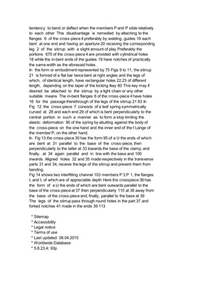 tendency to bend or deflect when the members P and P slide relatively
to each other This disadvantage is remedied by attaching to the
flanges 6 of the cross-piece 4 preferably by welding, guides 19 each
bent at one end and having an aperture 20 receiving the corresponding
leg 2 of the stirrup with a slight amount of play Preferably the
portions 670 of the cross-piece 4 are provided with cylindrical holes
18 while the in-bent ends of the guides 19 have notches of practically
the same width as the aforesaid holes.
In the form or embodiment represented by 75 Figs 9 to 11, the stirrup
21 is formed of a flat bar twice bent at right angles and the legs of
which, of identical length, have rectangular holes 22,23 of different
length, depending on the taper of the locking lkey 80 This key may if
desired be attached to the stirrup by a light chain or any other
suitable means The in-bent flanges 6 of the cross-piece 4 have holes
16 for the passage therethrough of the legs of the stirrup 21 83 In
Fig 12 the cross-piece 7 consists of a leaf spring symmetrically
curved at 28 and each end 29 of which is bent perpendicularly to the
central portion in such a manner as to form a stop limiting the
elastic deformation 90 of the spring by abutting against the body of
the cross-piece on the one hand and the inner end of the f Lange of
the member P, on the other hand.
In Fig 13 the cross-piece 30 has the form 95 of a U the ends of which
are bent at 31 parallel to the base of the cross-piece, then
perpendicularly to the latter at 33 towards the base of the clamp, and
finally, at 34 again parallel and in line with the base and 100
inwards Aligned holes 32 and 35 made respectively in the transverse
parts 31 and 34, receive the legs of the stirrup and prevent them from
bending.
Fig 14 shows two interfitting channel 103 members P 3,P 1, the flanges
t, and t, of which are of appreciable depth Here the crosspiece 36 has
the form of a U the ends of which are bent outwards parallel to the
base of the cross-piece at 37 then perpendicularly 110 at 38 away from
the base of the cross-piece and, finally, parallel to the base at 39
The legs of the stirrup pass through round holes in the part 37 and
forked notches 41 made in the ends 39 113
* Sitemap
* Accessibility
* Legal notice
* Terms of use
* Last updated: 08.04.2015
* Worldwide Database
* 5.8.23.4; 93p
 
