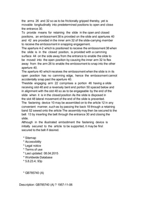 the arms 26 and 32 so as to be frictionally gripped thereby, yet is
movable longitudinally into predetermined positions to open and close
the entrance 30.
To provide means for retaining the slide in the open and closed
positions, an embossment 38 is provided on the slide and apertures 40
and 42 are provided in the inner arm 32 of the slide-carrying member
to receive the embossment in snapping engagement.
The aperture 4-2 which is positioned to receive the embossment 38 when
the slide is in the closed position, is provided with a camming
surface 44 on the side away from the entrance to enable the slide to
be moved into the open position by causing the inner arm 32 to flex
away from the arm 26 to enable the embossment to snap into the other
aperture 40.
The aperture 40 which receives the embossment when the slide is in its
open position has no camming edge, hence the embossment cannot
accidentally snap past the aperture 40.
Theslide engaging arm 22 comprises a portion 46 having a slide
receiving slot 48 and a reversely bent end portion 50 spaced below and
in alignment with the slot 48 so as to be engageable by the end of the
slide when it is in the closed position As the slide is disposed in
the slot 48 lateral movement of the end of the slide is prevented.
The fastening device 10 may be assembled on to the article 12 in any
convenient manner, such as by passing the back 18 through a retaining
band 52 sewed onto the article The assembly may then be secured to the
belt 13 by inserting the belt through the entrance 30 and closing the
slide.
Although in the illustrated embodiment the fastening device is
initially secured to the article to be supported, it may be first
secured to the belt if desired.
* Sitemap
* Accessibility
* Legal notice
* Terms of use
* Last updated: 08.04.2015
* Worldwide Database
* 5.8.23.4; 93p
* GB785740 (A)
Description: GB785740 (A) ? 1957-11-06
 