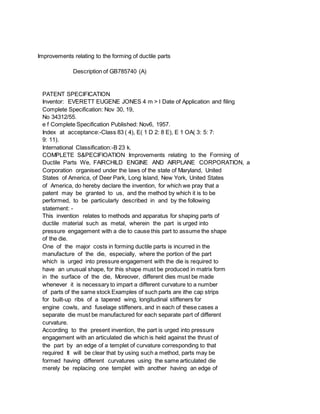 Improvements relating to the forming of ductile parts
Description of GB785740 (A)
PATENT SPECIFICATION
Inventor: EVERETT EUGENE JONES 4 m > l Date of Application and filing
Complete Specification: Nov 30, 19,
No 34312/55.
e f Complete Specification Published: Nov6, 1957.
Index at acceptance:-Class 83 ( 4), E( 1 D 2: 8 E), E 1 OA( 3: 5: 7:
9: 11).
International Classification:-B 23 k.
COMPLETE S&PECIFIOATION Improvements relating to the Forming of
Ductile Parts We, FAIRCHILD ENGINE AND AIRPLANE CORPORATION, a
Corporation organised under the laws of the state of Maryland, United
States of America, of Deer Park, Long Island, New York, United States
of America, do hereby declare the invention, for which we pray that a
patent may be granted to us, and the method by which it is to be
performed, to be particularly described in and by the following
statement: -
This invention relates to methods and apparatus for shaping parts of
ductile material such as metal, wherein the part is urged into
pressure engagement with a die to cause this part to assume the shape
of the die.
One of the major costs in forming ductile parts is incurred in the
manufacture of the die, especially, where the portion of the part
which is urged into pressure engagement with the die is required to
have an unusual shape, for this shape must be produced in matrix form
in the surface of the die, Moreover, different dies must be made
whenever it is necessary to impart a different curvature to a number
of parts of the same stock Examples of such parts are ithe cap strips
for built-up ribs of a tapered wing, longitudinal stiffeners for
engine cowls, and fuselage stiffeners, and in each of these cases a
separate die must be manufactured for each separate part of different
curvature.
According to the present invention, the part is urged into pressure
engagement with an articulated die which is held against the thrust of
the part by an edge of a templet of curvature corresponding to that
required It will be clear that by using such a method, parts may be
formed having different curvatures using the same articulated die
merely be replacing one templet with another having an edge of
 