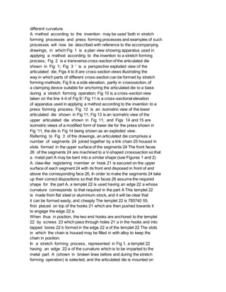 different curvature.
A method according to the invention may be used 'both in stretch
forming processes and press forming processes and examples of such
processes will now be described with reference to the accompanying
drawings, in which:Fig 1 is a plan view showing apparatus used in
applying a method according to the invention to a stretch forming
process; Fig 2 is a transverse cross-section of the articulated die
shown in Fig 1; Fig 3 ' is a perspective exploded view of the
articulated die; Figs 4 to 8 are cross-section views illustrating the
way in which parts of different cross-section can be formed by stretch
forming methods; Fig 9 is a side elevation, partly in crosssection, of
a clamping device suitable for anchoring the articulated die to a base
during a stretch forming operation; Fig 10 is a cross-section view
taken on the line 4-4 of Fig 9;' Fig 11 is a cross-sectional elevation
of apparatus used in applying a method according to the invention to a
press forming process; Fig 12 is an isometric view of the lower
articulated die shown in Fig 11; Fig 13 is an isometric view of the
upper articulated die shown in Fig 11; and Figs 14 and 15 are
isometric views of a modified form of lower die for the press shown in
Fig '11, the die in Fig 14 being shown as an exploded view.
Referring to Fig 3 of the drawings, an articulated die comprises a
number of segments 24 joined together by a link chain 25 housed in
slots formed in the upper surface of the segments 24 The front faces
26 of the segments 24 are machined to a V-shaped crosssection so that
a metal part A may be bent into a similar shape (see Figures 1 and 2)
A claw-like registering member or hook 21 is secured on the upper
surface of each segment 24 with its front end disposed in front of and
above the corresponding face 26, In order to make the segments 24 take
up their correct dispositions so that the faces 26 assume the required
shape for the part A, a templet 22 is used having an edge 22 a whose
curvature corresponds to that required in the part A This templet 22
is made from flat steel or aluminium stock, and it will be clear that
it can be formed easily, and cheaply The templet 22 is 785740 55.
first placed on top of the hooks 21 which are then pushed towards it
to engage the edge 22 a.
When thus in position, the two end hooks are anchored to the templet
22 by screws 23 which pass through holes 21 a in the hooks and into
tapped bores 22 b formed in the edge 22 a of the templet 22 The slots
in which the chain is housed may be filled in with alloy to keep the
chain in position.
In a stretch forming process, represented in Fig 1, a templet 22
having an edge 22 a of the curvature which is to be imparted to the
metal part A (shown in broken lines before and during the stretch
forming operation) is selected, and the articulated die is mounted on
 