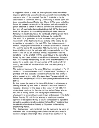 is supported above a base 31, and is provided with a horizontally
disposed platform 32 upon which the die, generally represented by the
reference letter C, is mounted The die C is similar to the die
described 85 in connection with Fig 7, comprising as it does upper and
lower oppositely disposed flexible dies 60 and 61 The upper end of the
frame 30 supports an air cylinder 34 having a vertically movable 90
piston attached to a shaft 35 which is provided with an extension in
the form of a vertically disposed cylindrical shaft 36 The downward
travel of the piston is controlled by admitting air under pressure
from any suit 95 able source via the conduit 38, and the upward travel
of the piston is controlled in similar fashion via the conduit 39.
The shaft 36 is journalled in upper and lower bearings 40 and 41,
respectively, of the 100 frame 30, and a clamp 42 for holding the die
in position is journalled on the shaft 36 for free sliding movement
thereon The periphery of the shaft 36 however, is serrated as shown at
44, and the clamp 42 has pivotally 105 mounted on it at 45 a hand
lever 46 which controls the horizontal sliding movement of a pin 47 to
move it into or out of operative locking engagement with the
serrations 44 of the shaft 36 110 The upward travel of the clamp 42 is
limited by the lower end of a screw 49 which is threaded through a
hole 40 a formed in the bearing 40 The upper end of the screw 49 is
guided by a guide plate 50 and carries a 115 crank arm 5 I for
rotating the screw 49 to move it in an axial direction upwardly or
downwardly.
The extreme lower end of the screw 49 (shown more clearly in Fig 10)
carries a 120 square-headed bolt 52 screwed into it The clamp 42 is
provided with two spacially separated vertical walls 42 a and 42 h
which support a stop plate 42 c above them The stop plate 42 c is
formed with an opening 42 d 125 to allow passage of the shank of the
bolt 52.
By this means the travel of the clamp 42 is limited in a downward or
closing direction by the head of the bolt 52 and in an upward or
releasing direction by the base of the screw 49 130 785,740
conventional methods, to form the part in a series of steps wherein
the part is initially formed until the leg begins to twist or warp,
whereupon it is removed, hammered straight and replaced in the die for
further forming 70 until further warping or twisting requires this
operation to be repeated It may, of course be necessary to repeat this
correcting operation many times before the leg of the T-section enters
the slot of the female die sufficiently to 75 prevent further twisting
or deforming thereof.
The disadvantage just mentioned may be overcome by using an
articulated die since the leg portion of the T-section part K may be
inserted along its entire length into a female 80 die as shown in Fig
 