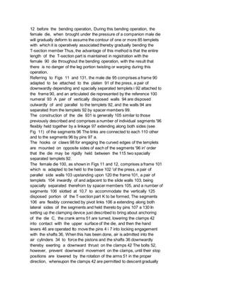 12 before the bending operation, During this bending operation, the
female die, when brought under the pressure of a companion male die
will gradually deform to assume the contour of one or more 85 templets
with which it is operatively associated thereby gradually bending the
T-section member Thus, the advantage of this method is that the entire
length of the T-section part is maintained in registration with the
female 90 die throughout the bending operation, with the result that
there is no danger of the leg portion twisting or warping during this
operation.
Referring to Figs 11 and 131, the male die 95 comprises a frame 90
adapted to be attached to the platen 91 of the press, a pair of
downwardly depending and spacially separated templets i 92 attached to
the frame 90, and an articulated die represented by the reference 100
numeral 93 A pair of vertically disposed walls 94 are disposed
outwardly of and parallel to the templets 92, and the walls 94 are
separated from the templets 92 by spacer members 99.
The construction of the die 931 is generally 105 similar to those
previously described and comprises a number of individual segments '96
flexibly held together by a linkage 97 extending along both sides (see
Fig 11) of the segments 96 The links are connected to each 110 other
and to the segments 96 by pins 97 a.
The hooks or claws 98 for engaging the curved edges of the templets
are mounted on opposite sides of each of the segments '96 in' order
that the die may be rigidly held between the 115 two spacially
separated templets 92.
The female die 100, as shown in Figs 11 and 12, comprises a frame 101
which is adapted to be held to the base 102 'of the press, a pair of
parallel side walls 103 upstanding upon 120 the frame 101, a pair of
templets 104 inwardly of and adjacent to the slide walls 103, being
spacially separated therefrom by spacer members 105, and a number of
segments 106 slotted at 10,7 to accommodate the vertically 125
disposed portion of the T-section part K to be formed, The segments
106 are flexibly connected by pivot links 106 a extending along both
lateral sides of the segments and held thereto by pins 107 a 130 In
setting up the clamping device just described to bring about anchoring
of the die C, the crank arms 51 are turned, lowering the clamps 42
into contact with the upper surface of the die, and then the hand
levers 46 are operated Ito move the pins 4 i 7 into locking engagement
with the shafts 36, When this has been done, air is admitted into the
air cylinders 34 to force the pistons and the shafts 36 downwardly
thereby exerting a downward thrust on the clamps 42 The bolts 52,
however, prevent downward movement on the clamps, until their stop
positions are lowered by the rotation of the arms 51 in the proper
direction, whereupon the clamps 42 are permitted to descent gradually
 