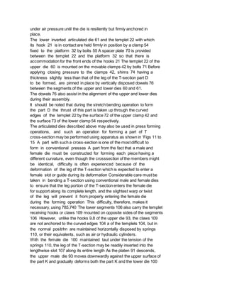 under air pressure until the die is resiliently but firmly anchored in
place.
The lower inverted articulated die 61 and the templet 22 with which
its hook 21 is in contact are held firmly in position by a clamp 54
fixed to the platform 32 by bolts 55 A spacer plate 70 is provided
between the templet 22 and the platform 32 so that there is
accommodation for the front ends of the hooks 21 The templet 22 of the
upper die 60 is mounted on the movable clamps 42 by bolts 71 Before
applying closing pressure to the clamps 42, shims 74 having a
thickness slightly less than that of the leg of the T-section part D
to be formed, are pinned in place by vertically disposed dowels 76
between the segments of the upper and lower dies 60 and 61.
The dowels 76 also assist in the alignment of the upper and lower dies
during their assembly.
It should be noted that during the stretch bending operation to form
the part D the thrust of this part is taken up through the curved
edges of the templet 22 by the surface 72 of the upper clamp 42 and
the surface 73 of the lower clamp 54 respectively.
The articulated dies described above may also be used in press forming
operations, and such an operation for forming a part of T
cross-section may be performed using apparatus as shown in 'Figs 11 to
15 A part with such a cross-section is one of the most difficult to
form in conventional presses A part from the fact that a male and
female die must be constructed for forming each piece having a
different curvature, even though the crosssection of the members might
be identical, difficulty is often experienced because of the
deformation of the leg of the T-section which is expected to enter a
female slot or guide during its deformation Considerable care must be
taken in bending a T-section using conventional male and female dies
to ensure that the leg portion of the T-section enters the female die
for support along its complete length, and the slightest warp or twist
of the leg will prevent it from properly entering the female die
during the forming operation This difficulty, therefore, makes it
necessary, using 785,740 The lower segments 106 also carry the templet
receiving hooks or claws 109 mounted on opposite sides of the segments
106 However, unlike the hooks 9,8 of the upper die 93, the claws 109
are not anchored to the curved edges 104 a of the templets 104, but in
the normal positrhn are maintained horizontally disposed by springs
110, or their equivalents, such as air or hydraulic cylinders.
With the female die 100 maintained taut under the tension of the
springs 110, the leg of the T-section may be readily inserted into the
lengthwise slot 107 along its entire length As the platen 91 descends,
the upper male die 93 moves downwardly against the upper surface of
the part K and gradually deforms both the part K and the lower die 100
 