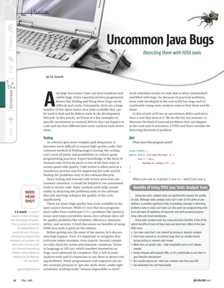 FEATURE




                                                                                   Uncommon Java Bugs
                                                                                                                   Detecting them with FOSS tools



                                    by S.G. Ganesh




                                   A
                                              ny large Java source base can have insidious and      work schedules results in code that is often substandard
                                              subtle bugs. Every experienced Java programmer        and filled with bugs. So, because of practical problems,
                                              knows that ﬁnding and ﬁxing these bugs can be         most code developed in the real world has bugs and it’s
                                              difﬁcult and costly. Fortunately, there are a large   worthwhile using static analysis tools to find them and fix
                                   number of free open source Java tools available that can         them.
                                   be used to ﬁnd and ﬁx defects early in the development              In this article we’ll see an uncommon defect and intro-
                                   lifecycle. In this article, we’ll look at a few examples of      duce a tool that detects it. We do this for two reasons: to
                                   speciﬁc uncommon or unusual defects that can happen in           illustrate the kind of unusual problems that can happen
                                   code and see how different Java static analysis tools detect     in the code and to introduce a FOSS tool that’s suitable for
                                   them.                                                            detecting this kind of problem.

                                   Testing                                                          Jlint
                                      As software gets more complex and ubiquitous, it                   What does this program print?
                                   becomes more difficult to ensure high-quality code. One
                                   common method of finding bugs is testing. But testing            class LongVal {
                                   can’t cover all paths and possibilities or enforce good          public static void main(String[] s) {
                                   programming practices. Expert knowledge in the form of                     long l = 0x1l;
                                   manual code review by peers is one of the best ways to                          System.out.format(“%x”, l);
                                   ensure good code quality. Code review is often used as a         }
                                   mandatory process step for improving the code and for            }
                                   finding the problems early in the software lifecycle.
                                      Since testing and manual code review processes are                 When you run it, it prints 1, not 11 – why? Let’s use a
                                   resource-intensive, it would be helpful to use automated
                                   tools to review code. Static analysis tools help consid-               Benefits of Using FOSS Java Static Analysis Tools
                NEED               erably in detecting the problems early in the software
                HEAD               lifecycle and help enhance the quality of the code                        Using Java static analysis tools can significantly improve the quality
                                   significantly.                                                       of code. Although static analysis tools can’t cover all the paths or pos-
                SHOT
                                      There are many high-quality Java tools available in the           sibilities, it provides significant help in providing coverage in detecting
                                   open source domain. While it’s true that Java programs               problems early in code; such tools can also point out programming prob-
      S. G. Ganesh is a research   don’t suffer from traditional C/C++ problems like memory             lems and warn of violations of important and well-accepted program-
  engineer at Siemens (Corpo-      issues and major portability issues, Java software does suf-         ming rules and recommendations.
 rate Technology), Bangalore.      fer quality problems like reliability, efficiency, maintain-              Using static analysis tools has many attractive benefits. A few of the
  Prior to Siemens, he worked      ability, and security. A brief discussion on benefits of using       salient benefits of most of these tools are listed here. Most of the Java
         at Hewlett-Packard for    FOSS Java tools is given in the sidebar.                             FOSS tools:
   around ﬁve years. His areas        Before getting into the meat of the matter, let’s discuss         • Can cover code that’s not covered by testing or dynamic analysis
 of interest are programming       why bugs happen. First, it’s important to recognize that             • Find many unusual or uncommon bugs that are usually missed
languages and compilers. His       everyone makes mistakes, even experts. Second, compil-                  during testing or manual code review
  latest book is 60 Tips on Ob-    ers only check for syntax and semantic violations. Errors            • Work even on partial code – fully compilable source isn’t always
   ject Oriented Programming       in language or API use, which manifest themselves as                    needed
   (ISBN-13 978-0-07-065670-3)     bugs, aren’t detected by compilers: This is left to static           • Easily integrate with popular IDEs, so it’s comfortable to use them in
    published by Tata McGraw-      analysis tools and it’s important to use them to detect cod-            your favorite environment
                Hill, New Delhi.   ing problems. Third, programmers and engineers are un-               • Are usually easy-to-run –with just a button click from your IDE
                                   der constant pressure to “get-the-work-done” under tight             • Are absolutely free and high-quality
        sgganesh@gmail.com         schedules; working under “almost-impossible-to-meet”


   10       May 2008                                                                                                                                                 JDJ.SYS-CON.com
 